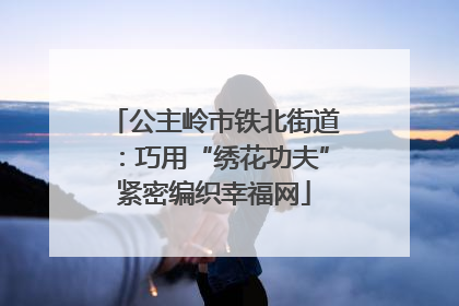 公主岭市铁北街道：巧用“绣花功夫”紧密编织幸福网