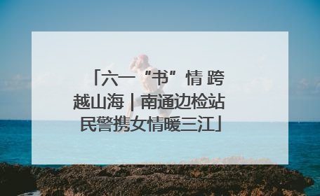 六一“书”情 跨越山海｜南通边检站民警携女情暖三江