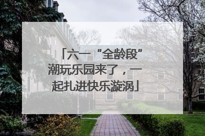 六一“全龄段”潮玩乐园来了，一起扎进快乐漩涡