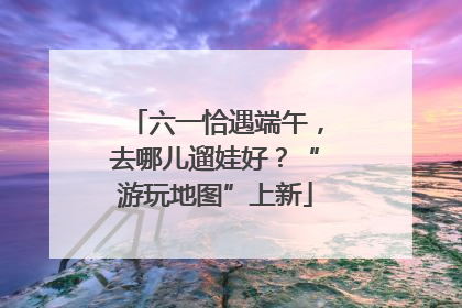 六一恰遇端午，去哪儿遛娃好？“游玩地图”上新