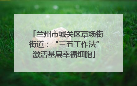 兰州市城关区草场街街道：“三五工作法”激活基层幸福细胞