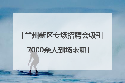 兰州新区专场招聘会吸引7000余人到场求职