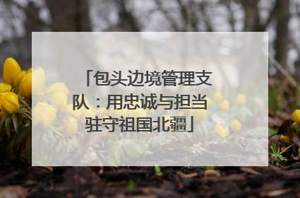 包头边境管理支队：用忠诚与担当驻守祖国北疆