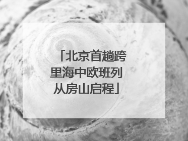 北京首趟跨里海中欧班列从房山启程