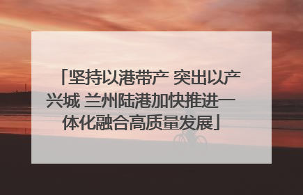 坚持以港带产 突出以产兴城 兰州陆港加快推进一体化融合高质量发展