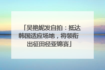 吴艳妮发自拍：抵达韩国适应场地，将领衔出征田径亚锦赛
