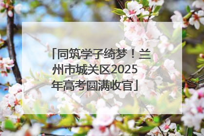 同筑学子绮梦！兰州市城关区2025年高考圆满收官