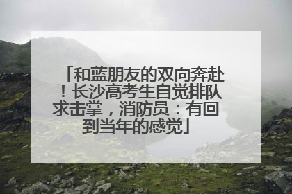 和蓝朋友的双向奔赴！长沙高考生自觉排队求击掌，消防员：有回到当年的感觉