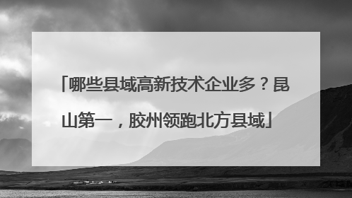 哪些县域高新技术企业多？昆山第一，胶州领跑北方县域