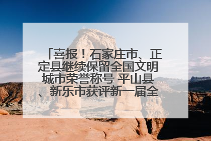 喜报！石家庄市、正定县继续保留全国文明城市荣誉称号 平山县、新乐市获评新一届全国文明城市