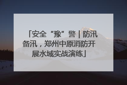 安全“豫”警｜防汛备汛，郑州中原消防开展水域实战演练