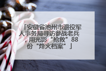 安徽省池州市退役军人事务局寻访参战老兵，用光影“抢救”88份“烽火档案”