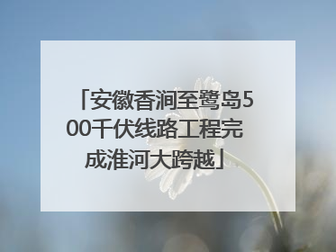 安徽香涧至鹭岛500千伏线路工程完成淮河大跨越