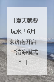 夏天就要玩水！6月来济南开启“清凉模式”