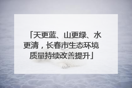 天更蓝、山更绿、水更清，长春市生态环境质量持续改善提升