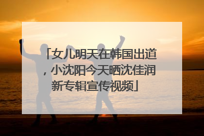 女儿明天在韩国出道，小沈阳今天晒沈佳润新专辑宣传视频