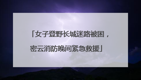 女子登野长城迷路被困，密云消防晚间紧急救援
