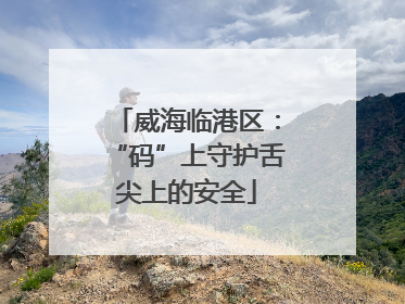 威海临港区：“码”上守护舌尖上的安全