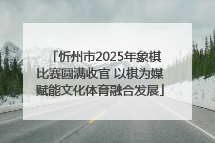 忻州市2025年象棋比赛圆满收官 以棋为媒赋能文化体育融合发展