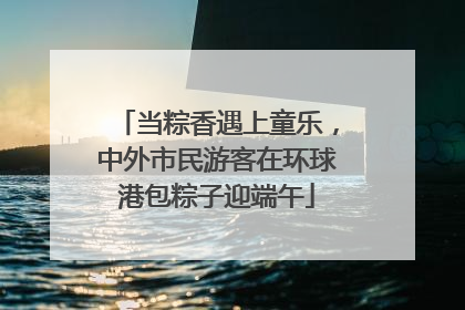 当粽香遇上童乐，中外市民游客在环球港包粽子迎端午