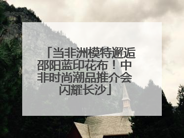 当非洲模特邂逅邵阳蓝印花布！中非时尚潮品推介会闪耀长沙