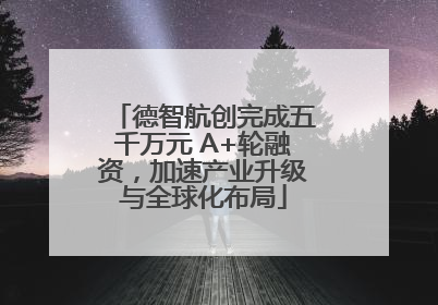 德智航创完成五千万元 A+轮融资，加速产业升级与全球化布局