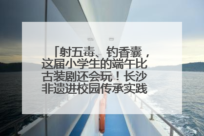 射五毒、钓香囊，这届小学生的端午比古装剧还会玩！长沙非遗进校园传承实践活动举行