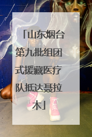 山东烟台第九批组团式援藏医疗队抵达聂拉木