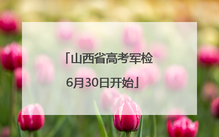 山西省高考军检6月30日开始