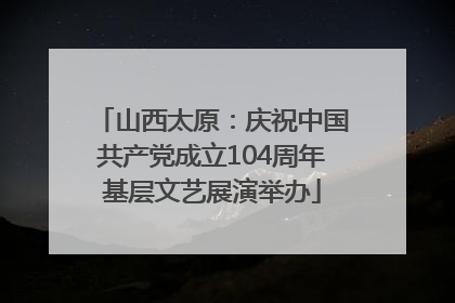 山西太原：庆祝中国共产党成立104周年基层文艺展演举办