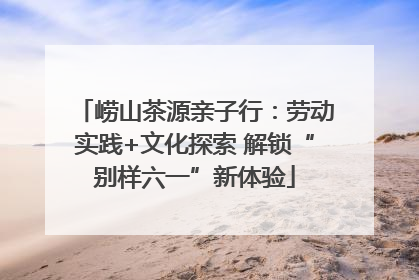 崂山茶源亲子行：劳动实践+文化探索 解锁“别样六一”新体验