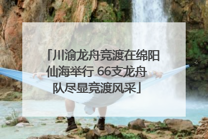川渝龙舟竞渡在绵阳仙海举行 66支龙舟队尽显竞渡风采