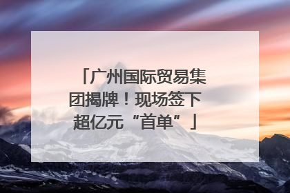 广州国际贸易集团揭牌！现场签下超亿元“首单”
