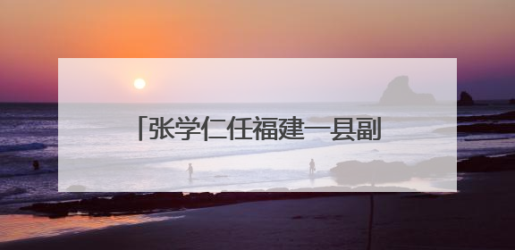 张学仁任福建一县副县长、公安局局长