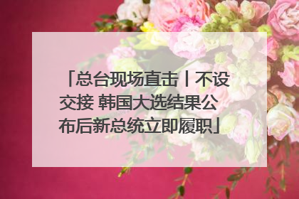 总台现场直击丨不设交接 韩国大选结果公布后新总统立即履职