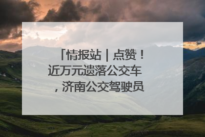 情报站｜点赞！近万元遗落公交车，济南公交驾驶员乘客接力还失主