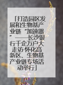 打造园区发展和生物基产业链“加速器”——长沙银行千企万户大走访·怀化高新区、生物基产业链专场活动举行
