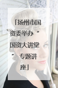 扬州市国资委举办“国资大讲堂” 专题讲座