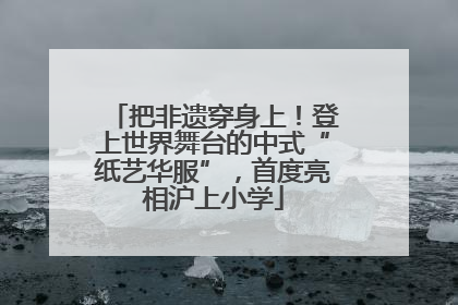 把非遗穿身上！登上世界舞台的中式“纸艺华服”，首度亮相沪上小学