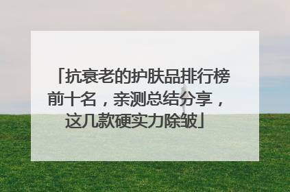 抗衰老的护肤品排行榜前十名，亲测总结分享，这几款硬实力除皱
