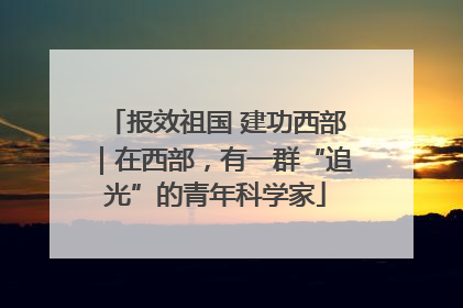 报效祖国 建功西部｜在西部，有一群“追光”的青年科学家