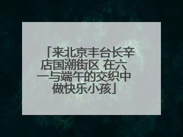 来北京丰台长辛店国潮街区 在六一与端午的交织中做快乐小孩