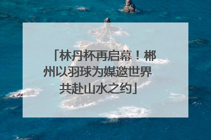 林丹杯再启幕！郴州以羽球为媒邀世界共赴山水之约