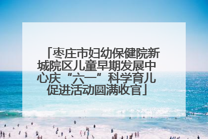 枣庄市妇幼保健院新城院区儿童早期发展中心庆“六一”科学育儿促进活动圆满收官