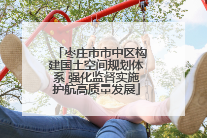 枣庄市市中区构建国土空间规划体系 强化监督实施护航高质量发展