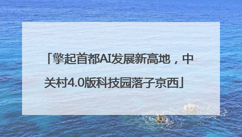 擎起首都AI发展新高地，中关村4.0版科技园落子京西