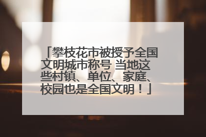 攀枝花市被授予全国文明城市称号 当地这些村镇、单位、家庭、校园也是全国文明！