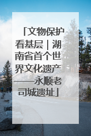 文物保护看基层｜湖南省首个世界文化遗产——永顺老司城遗址