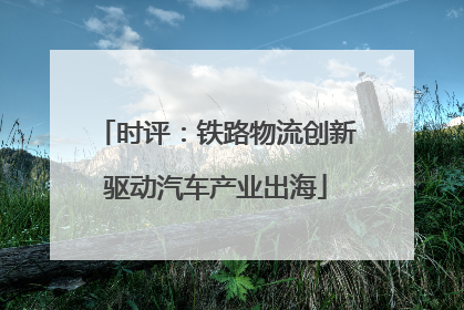 时评：铁路物流创新驱动汽车产业出海
