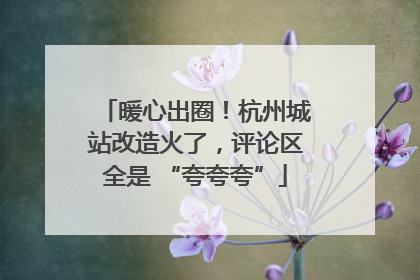 暖心出圈！杭州城站改造火了，评论区全是 “夸夸夸”